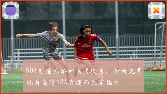 NBA直播无插件高清观看:如何免费观看高清NBA直播而无需插件