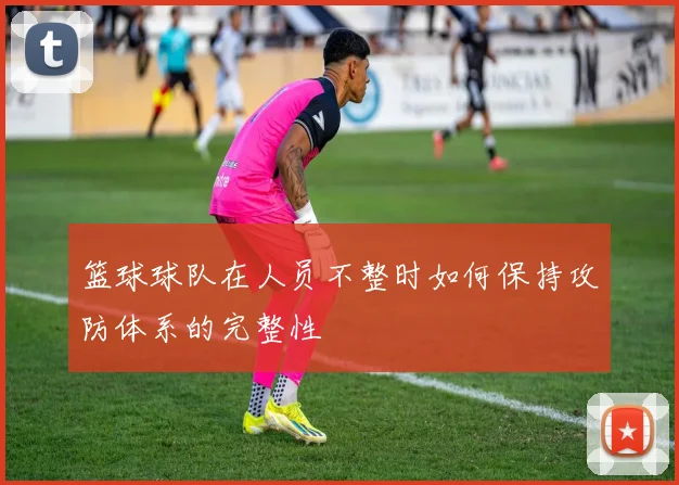 篮球球队在人员不整时如何保持攻防体系的完整性