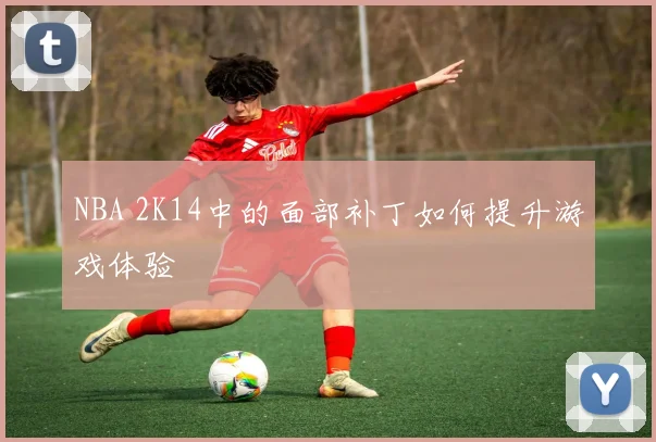 NBA 2K14中的面部补丁如何提升游戏体验